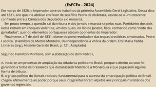 (EsFCEx - 2024)
Em março de 1826, o Imperador abre os trabalhos da primeira Assembleia Geral Legislativa. Dessa data
até 1831, ano que iria abdicar em favor de seu filho Pedro de Alcântara, assiste-se a um crescente
confronto entre a Câmara dos Deputados e o monarca.
Em pouco tempo, a questão sai da tribuna e dos jornais e espraia-se pelas ruas. Partidários dos dois
lados entram em choques violentos, um dos quais, no Rio de Janeiro, ficou conhecido como “noite das
garrafadas”, quando elementos portugueses atacam oponentes do Imperador.
Finalmente, a 7 de abril de 1831, diante do povo revoltado e das tropas brasileiras amotinadas, Pedro
I abdica. (Hamilton de Mattos Monteiro, Da Independência à vitória da ordem. Em: Maria Yedda
Linhares (org.), História Geral do Brasil, p. 121. Adaptado)
Segundo Hamilton Monteiro, com a abdicação de dom Pedro I,
A. inicia-se um processo de ampliação da cidadania política no Brasil, porque o direito ao voto foi
garantido a todos os brasileiros que declarassem fidelidade à Monarquia e que pagassem alguma
forma de tributo.
B. o grupo político do liberais-radicais, fundamental para o sucesso da emancipação política do Brasil,
chegou efetivamente ao poder porque seus integrantes foram alçados aos principais ministérios dos
governos regenciais.
 
