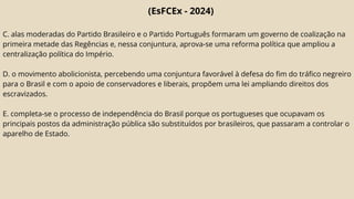 (EsFCEx - 2024)
C. alas moderadas do Partido Brasileiro e o Partido Português formaram um governo de coalização na
primeira metade das Regências e, nessa conjuntura, aprova-se uma reforma política que ampliou a
centralização política do Império.
D. o movimento abolicionista, percebendo uma conjuntura favorável à defesa do fim do tráfico negreiro
para o Brasil e com o apoio de conservadores e liberais, propõem uma lei ampliando direitos dos
escravizados.
E. completa-se o processo de independência do Brasil porque os portugueses que ocupavam os
principais postos da administração pública são substituídos por brasileiros, que passaram a controlar o
aparelho de Estado.
 