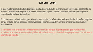 (EsFCEx - 2024)
C. alas moderadas do Partido Brasileiro e o Partido Português formaram um governo de coalização na
primeira metade das Regências e, nessa conjuntura, aprova-se uma reforma política que ampliou a
centralização política do Império.
D. o movimento abolicionista, percebendo uma conjuntura favorável à defesa do fim do tráfico negreiro
para o Brasil e com o apoio de conservadores e liberais, propõem uma lei ampliando direitos dos
escravizados.
E. completa-se o processo de independência do Brasil porque os portugueses que ocupavam os
principais postos da administração pública são substituídos por brasileiros, que passaram a controlar o
aparelho de Estado.
 