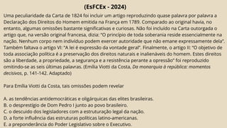 (EsFCEx - 2024)
Uma peculiaridade da Carta de 1824 foi incluir um artigo reproduzindo quase palavra por palavra a
Declaração dos Direitos do Homem emitida na França em 1789. Comparado ao original havia, no
entanto, algumas omissões bastante significativas e curiosas. Não foi incluído na Carta outorgada o
artigo que, na versão original francesa, dizia: “O princípio de toda soberania reside essencialmente na
nação. Nenhum corpo nem indivíduo podem exercer autoridade que não emane expressamente dela”.
Também faltava o artigo VI: “A lei é expressão da vontade geral”. Finalmente, o artigo II: “O objetivo de
toda associação política é a preservação dos direitos naturais e inalienáveis do homem. Estes direitos
são a liberdade, a propriedade, a segurança e a resistência perante a opressão” foi reproduzido
omitindo-se as seis últimas palavras. (Emília Viotti da Costa, Da monarquia à república: momentos
decisivos, p. 141-142. Adaptado)
Para Emília Viotti da Costa, tais omissões podem revelar
A. as tendências antidemocráticas e oligárquicas das elites brasileiras.
B. o desprestígio de Dom Pedro I junto ao povo brasileiro.
C. o descuido dos legisladores com a estruturação legal da nação.
D. a forte influência das estruturas políticas latino-americanas.
E. a preponderância do Poder Legislativo sobre o Executivo.
 