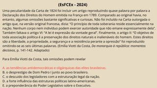 (EsFCEx - 2024)
Uma peculiaridade da Carta de 1824 foi incluir um artigo reproduzindo quase palavra por palavra a
Declaração dos Direitos do Homem emitida na França em 1789. Comparado ao original havia, no
entanto, algumas omissões bastante significativas e curiosas. Não foi incluído na Carta outorgada o
artigo que, na versão original francesa, dizia: “O princípio de toda soberania reside essencialmente na
nação. Nenhum corpo nem indivíduo podem exercer autoridade que não emane expressamente dela”.
Também faltava o artigo VI: “A lei é expressão da vontade geral”. Finalmente, o artigo II: “O objetivo de
toda associação política é a preservação dos direitos naturais e inalienáveis do homem. Estes direitos
são a liberdade, a propriedade, a segurança e a resistência perante a opressão” foi reproduzido
omitindo-se as seis últimas palavras. (Emília Viotti da Costa, Da monarquia à república: momentos
decisivos, p. 141-142. Adaptado)
Para Emília Viotti da Costa, tais omissões podem revelar
A. as tendências antidemocráticas e oligárquicas das elites brasileiras.
B. o desprestígio de Dom Pedro I junto ao povo brasileiro.
C. o descuido dos legisladores com a estruturação legal da nação.
D. a forte influência das estruturas políticas latino-americanas.
E. a preponderância do Poder Legislativo sobre o Executivo.
 