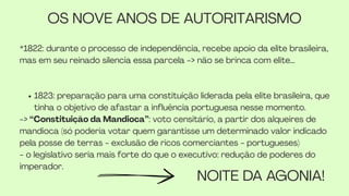 *1822: durante o processo de independência, recebe apoio da elite brasileira,
mas em seu reinado silencia essa parcela -> não se brinca com elite…
1823: preparação para uma constituição liderada pela elite brasileira, que
tinha o objetivo de afastar a influência portuguesa nesse momento.
-> “Constituição da Mandioca”: voto censitário, a partir dos alqueires de
mandioca (só poderia votar quem garantisse um determinado valor indicado
pela posse de terras - exclusão de ricos comerciantes - portugueses)
- o legislativo seria mais forte do que o executivo: redução de poderes do
imperador.
OS NOVE ANOS DE AUTORITARISMO
NOITE DA AGONIA!
 