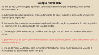 (Colégio Naval 2007)
No ano de 1824, foi outorgada a primeira Constituição Brasileira que apresentou, entre outras
determinações, a
A. submissão do poder legislativo e moderador diante do poder executivo, sendo este unicamente
exercido pelo imperador.
B. autonomia das províncias e municípios, legalizando-se a formação regionalizada do país, seguindo-
se, inteiramente, o modelo adotado nos Estados Unidos.
C. participação política de todos os cidadãos, com exceção dos escravos, no processo eleitoral da
época.
D. predominância do poder político do imperador sobre os demais, tendo, como instrumento para tal,
o Poder Moderador.
E. cria ao do Poder Moderador para conjuntamente trabalhar com o Poder Legislativo, visando à
manutenção da estabilidade política do país.
 