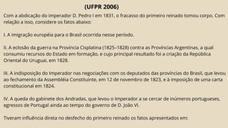(UFPR 2006)
Com a abdicação do imperador D. Pedro I em 1831, o fracasso do primeiro reinado tomou corpo. Com
relação a isso, considere os fatos abaixo:
I. A imigração européia para o Brasil ocorrida nesse período.
II. A eclosão da guerra na Província Cisplatina (1825–1828) contra as Províncias Argentinas, a qual
consumiu recursos do Estado em formação, e cujo principal resultado foi a criação da República
Oriental do Uruguai, em 1828.
III. A indisposição do Imperador nas negociações com os deputados das províncias do Brasil, que levou
ao fechamento da Assembléia Constituinte, em 12 de novembro de 1823, e à imposição de uma carta
constitucional em 1824.
IV. A queda do gabinete dos Andradas, que levou o Imperador a se cercar de inúmeros portugueses,
egressos de Portugal ainda ao tempo do governo de D. João VI.
Tiveram influência direta no desfecho do primeiro reinado os fatos apresentados em:
 