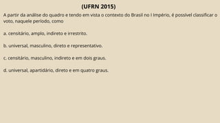 (UFRN 2015)
A partir da análise do quadro e tendo em vista o contexto do Brasil no I Império, é possível classificar o
voto, naquele período, como
a. censitário, amplo, indireto e irrestrito.
b. universal, masculino, direto e representativo.
c. censitário, masculino, indireto e em dois graus.
d. universal, apartidário, direto e em quatro graus.
 