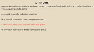 (UFRN 2015)
A partir da análise do quadro e tendo em vista o contexto do Brasil no I Império, é possível classificar o
voto, naquele período, como
a. censitário, amplo, indireto e irrestrito.
b. universal, masculino, direto e representativo.
c. censitário, masculino, indireto e em dois graus.
d. universal, apartidário, direto e em quatro graus.
 