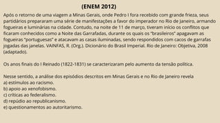 (ENEM 2012)
Após o retorno de uma viagem a Minas Gerais, onde Pedro I fora recebido com grande frieza, seus
partidários prepararam uma série de manifestações a favor do imperador no Rio de Janeiro, armando
fogueiras e luminárias na cidade. Contudo, na noite de 11 de março, tiveram início os conflitos que
ficaram conhecidos como a Noite das Garrafadas, durante os quais os “brasileiros” apagavam as
fogueiras “portuguesas” e atacavam as casas iluminadas, sendo respondidos com cacos de garrafas
jogadas das janelas. VAINFAS, R. (Org.). Dicionário do Brasil Imperial. Rio de Janeiro: Objetiva, 2008
(adaptado).
Os anos finais do I Reinado (1822-1831) se caracterizaram pelo aumento da tensão política.
Nesse sentido, a análise dos episódios descritos em Minas Gerais e no Rio de Janeiro revela
a) estímulos ao racismo.
b) apoio ao xenofobismo.
c) críticas ao federalismo.
d) repúdio ao republicanismo.
e) questionamentos ao autoritarismo.
 