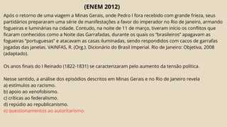 (ENEM 2012)
Após o retorno de uma viagem a Minas Gerais, onde Pedro I fora recebido com grande frieza, seus
partidários prepararam uma série de manifestações a favor do imperador no Rio de Janeiro, armando
fogueiras e luminárias na cidade. Contudo, na noite de 11 de março, tiveram início os conflitos que
ficaram conhecidos como a Noite das Garrafadas, durante os quais os “brasileiros” apagavam as
fogueiras “portuguesas” e atacavam as casas iluminadas, sendo respondidos com cacos de garrafas
jogadas das janelas. VAINFAS, R. (Org.). Dicionário do Brasil Imperial. Rio de Janeiro: Objetiva, 2008
(adaptado).
Os anos finais do I Reinado (1822-1831) se caracterizaram pelo aumento da tensão política.
Nesse sentido, a análise dos episódios descritos em Minas Gerais e no Rio de Janeiro revela
a) estímulos ao racismo.
b) apoio ao xenofobismo.
c) críticas ao federalismo.
d) repúdio ao republicanismo.
e) questionamentos ao autoritarismo.
 