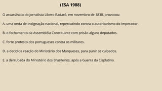 (ESA 1988)
O assassinato do jornalista Libero Badaró, em novembro de 1830, provocou:
A. uma onda de Indignação nacional, repercutindo contra o autoritarismo do Imperador.
B. o fechamento da Assembléia Constituinte com prisão alguns deputados.
C. forte protesto dos portugueses contra os militares.
D. a decidida reação do Ministério dos Marqueses, para punir os culpados.
E. a derrubada do Ministério dos Brasileiros, após a Guerra da Cisplatina.
 