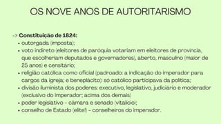 OS NOVE ANOS DE AUTORITARISMO
-> Constituição de 1824:
outorgada (imposta);
voto indireto (eleitores de paróquia votariam em eleitores de província,
que escolheriam deputados e governadores), aberto, masculino (maior de
25 anos) e censitário;
religião católica como oficial (padroado: a indicação do imperador para
cargos da igreja; e beneplácito): só católico participava da política;
divisão iluminista dos poderes: executivo, legislativo, judiciário e moderador
(exclusivo do imperador; acima dos demais)
poder legislativo - câmara e senado (vitalício);
conselho de Estado (elite!) - conselheiros do imperador.
 