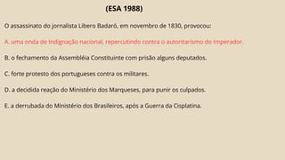 (ESA 1988)
O assassinato do jornalista Libero Badaró, em novembro de 1830, provocou:
A. uma onda de Indignação nacional, repercutindo contra o autoritarismo do Imperador.
B. o fechamento da Assembléia Constituinte com prisão alguns deputados.
C. forte protesto dos portugueses contra os militares.
D. a decidida reação do Ministério dos Marqueses, para punir os culpados.
E. a derrubada do Ministério dos Brasileiros, após a Guerra da Cisplatina.
 
