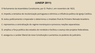 (UNESP 2011)
O fechamento da Assembleia Constituinte, por D. Pedro I, em novembro de 1823,
A. impediu a tentativa de recolonização portuguesa e eliminou a influência política da Igreja Católica.
B. isolou politicamente o imperador e determinou o imediato final do Primeiro Reinado brasileiro.
C. representou a centralização do regime monárquico e provocou reações separatistas.
D. ampliou a força política dos estados do nordeste e facilitou o avanço dos projetos federalistas.
E. assegurou o caráter liberal da nova Constituição e aumentou os poderes do judiciário.
 