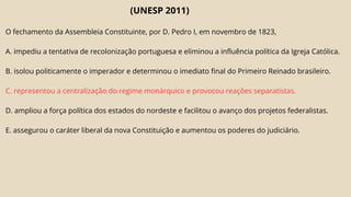 (UNESP 2011)
O fechamento da Assembleia Constituinte, por D. Pedro I, em novembro de 1823,
A. impediu a tentativa de recolonização portuguesa e eliminou a influência política da Igreja Católica.
B. isolou politicamente o imperador e determinou o imediato final do Primeiro Reinado brasileiro.
C. representou a centralização do regime monárquico e provocou reações separatistas.
D. ampliou a força política dos estados do nordeste e facilitou o avanço dos projetos federalistas.
E. assegurou o caráter liberal da nova Constituição e aumentou os poderes do judiciário.
 