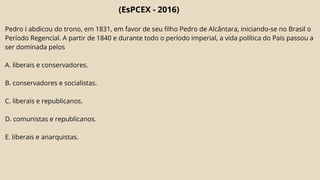 (EsPCEX - 2016)
Pedro I abdicou do trono, em 1831, em favor de seu filho Pedro de Alcântara, iniciando-se no Brasil o
Período Regencial. A partir de 1840 e durante todo o período imperial, a vida política do País passou a
ser dominada pelos
A. liberais e conservadores.
B. conservadores e socialistas.
C. liberais e republicanos.
D. comunistas e republicanos.
E. liberais e anarquistas.
 
