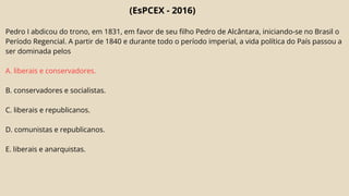 (EsPCEX - 2016)
Pedro I abdicou do trono, em 1831, em favor de seu filho Pedro de Alcântara, iniciando-se no Brasil o
Período Regencial. A partir de 1840 e durante todo o período imperial, a vida política do País passou a
ser dominada pelos
A. liberais e conservadores.
B. conservadores e socialistas.
C. liberais e republicanos.
D. comunistas e republicanos.
E. liberais e anarquistas.
 