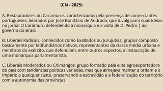 (CN - 2025)
A. Restauradores ou Caramurus, caracterizados pela presença de comerciantes
portugueses, liderados por José Bonifácio de Andrada, que divulgavam suas ideias
no jornal O Caramuru defendendo a monarquia e a volta de D. Pedro | ao
governo do Brasil.
B. Liberais Radicais, conhecidos como Exaltados ou Jurujubas; grupos composto
basicamente por latifundiários nativos, representantes da classe média urbana e
membros do exército, que defendiam, entre outros aspectos, a instauração de
uma monarquia parlamentarista.
C. Liberais Moderados ou Chimangos, grupo formado pela elite agroexportadora
do país com tendências politicas variadas, mas que almejava manter a ordem e o
Império a qualquer custo, preservando a escravidão e a federalização do território
com a autonomia das províncias.
 