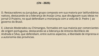 (CN - 2025)
D. Restauradores ou Jurujubas, grupo composto em sua maioria por latifundiários
nativos, destacando-se a liderança de Araújo Lima, que divulgavam suas ideias no
jornal O Praieiro, no qual defendiam a monarquia com a volta de D. Pedro | ao
governo do Brasil.
E. Liberais Moderados ou Chimangos, formados em sua maioria por comerciantes
de origem portuguesa, destacando-se a liderança de Antonio Bonifácio de
Andrada e Silva, que defendiam, entre outros aspectos, a liberdade de imprensa e
a autonomia das províncias.
 