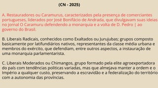(CN - 2025)
A. Restauradores ou Caramurus, caracterizados pela presença de comerciantes
portugueses, liderados por José Bonifácio de Andrada, que divulgavam suas ideias
no jornal O Caramuru defendendo a monarquia e a volta de D. Pedro | ao
governo do Brasil.
B. Liberais Radicais, conhecidos como Exaltados ou Jurujubas; grupos composto
basicamente por latifundiários nativos, representantes da classe média urbana e
membros do exército, que defendiam, entre outros aspectos, a instauração de
uma monarquia parlamentarista.
C. Liberais Moderados ou Chimangos, grupo formado pela elite agroexportadora
do país com tendências politicas variadas, mas que almejava manter a ordem e o
Império a qualquer custo, preservando a escravidão e a federalização do território
com a autonomia das províncias.
 