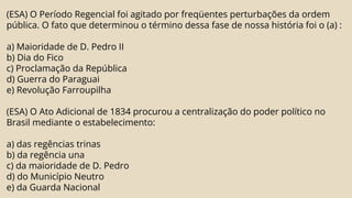 (ESA) O Período Regencial foi agitado por freqüentes perturbações da ordem
pública. O fato que determinou o término dessa fase de nossa história foi o (a) :
a) Maioridade de D. Pedro II
b) Dia do Fico
c) Proclamação da República
d) Guerra do Paraguai
e) Revolução Farroupilha
(ESA) O Ato Adicional de 1834 procurou a centralização do poder político no
Brasil mediante o estabelecimento:
a) das regências trinas
b) da regência una
c) da maioridade de D. Pedro
d) do Município Neutro
e) da Guarda Nacional
 
