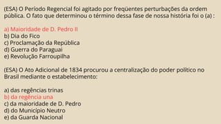 (ESA) O Período Regencial foi agitado por freqüentes perturbações da ordem
pública. O fato que determinou o término dessa fase de nossa história foi o (a) :
a) Maioridade de D. Pedro II
b) Dia do Fico
c) Proclamação da República
d) Guerra do Paraguai
e) Revolução Farroupilha
(ESA) O Ato Adicional de 1834 procurou a centralização do poder político no
Brasil mediante o estabelecimento:
a) das regências trinas
b) da regência una
c) da maioridade de D. Pedro
d) do Município Neutro
e) da Guarda Nacional
 
