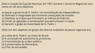 (ESA) A criação da Guarda Nacional, em 1831 durante o Governo Regencial, teve
como um de seus objetivos:
a) Apoiar o governo de D. Pedro I na consolidação da Independência.
b) Defender a integridade das fronteiras ameaçadas de invasão.
c) Substituir as tropas que formavam as milícias do Exército.
d) Conter as agitações e amotinações que perturbavam a nação.
e) Garantir o golpe da maioridade de D. Pedro I.
(ESA) Um dos objetivos do grupo dos liberais exaltados da época regencial era:
a) a volta de D. Pedro I ao trono do Brasil.
b) A concessão de autonomia às províncias.
c) A manutenção da ordem pública.
d) A preservação da Monarquia.
e) O fim da escravidão.
 
