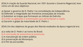 (ESA) A criação da Guarda Nacional, em 1831 durante o Governo Regencial, teve
como um de seus objetivos:
a) Apoiar o governo de D. Pedro I na consolidação da Independência.
b) Defender a integridade das fronteiras ameaçadas de invasão.
c) Substituir as tropas que formavam as milícias do Exército.
d) Conter as agitações e amotinações que perturbavam a nação.
e) Garantir o golpe da maioridade de D. Pedro I.
(ESA) Um dos objetivos do grupo dos liberais exaltados da época regencial era:
a) a volta de D. Pedro I ao trono do Brasil.
b) A concessão de autonomia às províncias.
c) A manutenção da ordem pública.
d) A preservação da Monarquia.
e) O fim da escravidão.
 