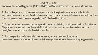 (EsPCEx - 2021)
Sobre o Período Regencial (1831-1840) no Brasil é correto o que se afirma em:
A. Sob a Regência, correram avanços sociais inegáveis, como a abolição da
escravatura e a concessão do direito ao voto para os analfabetos, contudo ambos
foram revogados com a chegada de D. Pedro II ao trono.
B. Durante esses anos o país expandiu seu território, tendo anexado a Província
Cisplatina e o estado do Acre, definindo assim suas atuais fronteiras e sua
posição de maior país da América do Sul.
C. Foi um período de grande paz interna, o que proporcionou um
desenvolvimento econômico e social sem precedentes, isso foi o que garantiu a
 