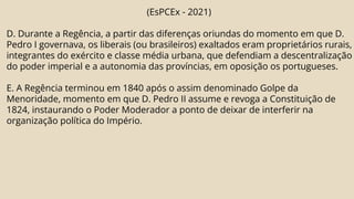 (EsPCEx - 2021)
D. Durante a Regência, a partir das diferenças oriundas do momento em que D.
Pedro I governava, os liberais (ou brasileiros) exaltados eram proprietários rurais,
integrantes do exército e classe média urbana, que defendiam a descentralização
do poder imperial e a autonomia das províncias, em oposição os portugueses.
E. A Regência terminou em 1840 após o assim denominado Golpe da
Menoridade, momento em que D. Pedro II assume e revoga a Constituição de
1824, instaurando o Poder Moderador a ponto de deixar de interferir na
organização política do Império.
 