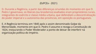 (EsPCEx - 2021)
D. Durante a Regência, a partir das diferenças oriundas do momento em que D.
Pedro I governava, os liberais (ou brasileiros) exaltados eram proprietários rurais,
integrantes do exército e classe média urbana, que defendiam a descentralização
do poder imperial e a autonomia das províncias, em oposição os portugueses.
E. A Regência terminou em 1840 após o assim denominado Golpe da
Menoridade, momento em que D. Pedro II assume e revoga a Constituição de
1824, instaurando o Poder Moderador a ponto de deixar de interferir na
organização política do Império.
 
