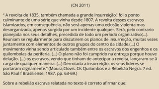(CN 2011)
“ A revolta de 1835, também chamada a grande insurreição’, foi o ponto
culminante de uma série que vinha desde 1807. A revolta desses escravos
islamizados, em consequência, não será apenas uma eclosão violenta mas
desorganizada, apenas surgida por um incidente qualquer. Será, pelo contrario
planejada nos seus detalhes, precedida de todo um período organizativo(...).
Reuniam se regularmente para discutirem os planos de insurreição, muitas vezes
juntamente com elementos de outros grupos do centro da cidade.(...) O
movimento vinha sendo articulado também entre os escravos dos engenhos e os
quilombolas da periferia. (...) O plano não foi cumprido na entrega porque houve
delação. (...) os escravos, vendo que tinham de antecipar a revolta, lançaram-se â
carga de qualquer maneira. (...) Derrotada a insurreição, os seus lideres se
portaram dignamente.” (Moura,Clovis. Os Quilombos e a Rebelião Negra. 7 ed.
Sâo Paul f Brasiliense, 1987. pp. 63-69.)
Sobre a rebelião escrava relatada no texto é correto afirmar que:
 