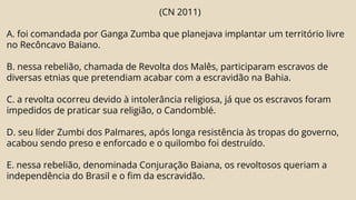 (CN 2011)
A. foi comandada por Ganga Zumba que planejava implantar um território livre
no Recôncavo Baiano.
B. nessa rebelião, chamada de Revolta dos Malês, participaram escravos de
diversas etnias que pretendiam acabar com a escravidão na Bahia.
C. a revolta ocorreu devido à intolerância religiosa, já que os escravos foram
impedidos de praticar sua religião, o Candomblé.
D. seu líder Zumbi dos Palmares, após longa resistência às tropas do governo,
acabou sendo preso e enforcado e o quilombo foi destruído.
E. nessa rebelião, denominada Conjuração Baiana, os revoltosos queriam a
independência do Brasil e o fim da escravidão.
 