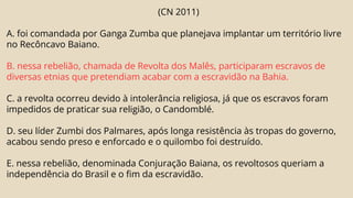 (CN 2011)
A. foi comandada por Ganga Zumba que planejava implantar um território livre
no Recôncavo Baiano.
B. nessa rebelião, chamada de Revolta dos Malês, participaram escravos de
diversas etnias que pretendiam acabar com a escravidão na Bahia.
C. a revolta ocorreu devido à intolerância religiosa, já que os escravos foram
impedidos de praticar sua religião, o Candomblé.
D. seu líder Zumbi dos Palmares, após longa resistência às tropas do governo,
acabou sendo preso e enforcado e o quilombo foi destruído.
E. nessa rebelião, denominada Conjuração Baiana, os revoltosos queriam a
independência do Brasil e o fim da escravidão.
 