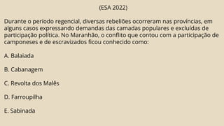 (ESA 2022)
Durante o período regencial, diversas rebeliões ocorreram nas províncias, em
alguns casos expressando demandas das camadas populares e excluídas de
participação política. No Maranhão, o conflito que contou com a participação de
camponeses e de escravizados ficou conhecido como:
A. Balaiada
B. Cabanagem
C. Revolta dos Malês
D. Farroupilha
E. Sabinada
 