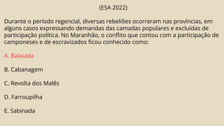 (ESA 2022)
Durante o período regencial, diversas rebeliões ocorreram nas províncias, em
alguns casos expressando demandas das camadas populares e excluídas de
participação política. No Maranhão, o conflito que contou com a participação de
camponeses e de escravizados ficou conhecido como:
A. Balaiada
B. Cabanagem
C. Revolta dos Malês
D. Farroupilha
E. Sabinada
 