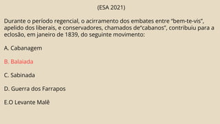 (ESA 2021)
Durante o período regencial, o acirramento dos embates entre “bem-te-vis”,
apelido dos liberais, e conservadores, chamados de“cabanos”, contribuiu para a
eclosão, em janeiro de 1839, do seguinte movimento:
A. Cabanagem
B. Balaiada
C. Sabinada
D. Guerra dos Farrapos
E.O Levante Malê
 