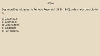(ESA)
Das rebeliões iniciadas no Período Regencial (1831-1840), a de maior duração foi
a:
a) Cabanada;
b) Sabinada;
c) Cabanagem;
d) Balaiada;
e) Farroupilha;
 