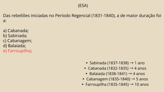 (ESA)
Das rebeliões iniciadas no Período Regencial (1831-1840), a de maior duração foi
a:
a) Cabanada;
b) Sabinada;
c) Cabanagem;
d) Balaiada;
e) Farroupilha;
▪Sabinada (1837-1838) →1 ano
▪Cabanada (1832-1835) →4 anos
▪Balaiada (1838-1841) →4 anos
▪Cabanagem (1835-1840) →5 anos
▪Farroupilha (1835-1845) →10 anos
 