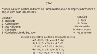 (FGV)
Associe os fatos político-militares do Primeiro Reinado e da Regência brasileira a
seguir, com suas localizações:
Coluna A
1 - Balaiada
2 - Cabanagem
3 - Ato Adicional
4 - Sabinada
5 - Confederação do Equador
Coluna B
I - Pará
II - Bahia
III - Maranhão
IV - Pernambuco
V - Rio de Janeiro
Escolha a alternativa que tem a associação correta:
a) 1 - III; 2 - I; 3 - V; 4 - II; 5 - IV;
b) 1 - II; 2 - V; 3 - II; 4 - I; 5 - V;
c) 1 - III; 2 - II; 3 - V; 4 - IV; 5 - I;
d) 1 - IV; 2 - I; 3 - V; 4 - III; 5 - II;
e) 1 - V; 2 - III; 3 - IV; 4 - II; 5 - I;
 