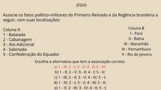 (FGV)
Associe os fatos político-militares do Primeiro Reinado e da Regência brasileira a
seguir, com suas localizações:
Coluna A
1 - Balaiada
2 - Cabanagem
3 - Ato Adicional
4 - Sabinada
5 - Confederação do Equador
Coluna B
I - Pará
II - Bahia
III - Maranhão
IV - Pernambuco
V - Rio de Janeiro
Escolha a alternativa que tem a associação correta:
a) 1 - III; 2 - I; 3 - V; 4 - II; 5 - IV;
b) 1 - II; 2 - V; 3 - II; 4 - I; 5 - V;
c) 1 - III; 2 - II; 3 - V; 4 - IV; 5 - I;
d) 1 - IV; 2 - I; 3 - V; 4 - III; 5 - II;
e) 1 - V; 2 - III; 3 - IV; 4 - II; 5 - I;
 