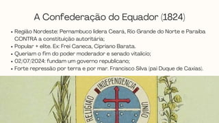 A Confederação do Equador (1824)
Região Nordeste: Pernambuco lidera Ceará, Rio Grande do Norte e Paraíba
CONTRA a constituição autoritária;
Popular + elite. Ex: Frei Caneca, Cipriano Barata.
Queriam o fim do poder moderador e senado vitalício;
02/07/2024: fundam um governo republicano;
Forte repressão por terra e por mar. Francisco Silva (pai Duque de Caxias).
 
