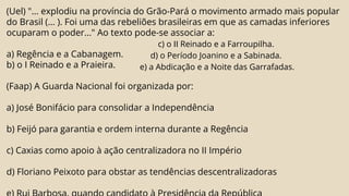 (Uel) "... explodiu na província do Grão-Pará o movimento armado mais popular
do Brasil (... ). Foi uma das rebeliões brasileiras em que as camadas inferiores
ocuparam o poder..." Ao texto pode-se associar a:
a) Regência e a Cabanagem.
b) o I Reinado e a Praieira.
(Faap) A Guarda Nacional foi organizada por:
a) José Bonifácio para consolidar a Independência
b) Feijó para garantia e ordem interna durante a Regência
c) Caxias como apoio à ação centralizadora no II Império
d) Floriano Peixoto para obstar as tendências descentralizadoras
c) o II Reinado e a Farroupilha.
d) o Período Joanino e a Sabinada.
e) a Abdicação e a Noite das Garrafadas.
 