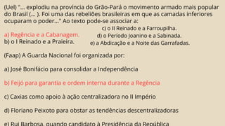 (Uel) "... explodiu na província do Grão-Pará o movimento armado mais popular
do Brasil (... ). Foi uma das rebeliões brasileiras em que as camadas inferiores
ocuparam o poder..." Ao texto pode-se associar a:
a) Regência e a Cabanagem.
b) o I Reinado e a Praieira.
(Faap) A Guarda Nacional foi organizada por:
a) José Bonifácio para consolidar a Independência
b) Feijó para garantia e ordem interna durante a Regência
c) Caxias como apoio à ação centralizadora no II Império
d) Floriano Peixoto para obstar as tendências descentralizadoras
c) o II Reinado e a Farroupilha.
d) o Período Joanino e a Sabinada.
e) a Abdicação e a Noite das Garrafadas.
 