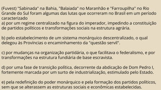 (Fuvest) "Sabinada" na Bahia, "Balaiada" no Maranhão e "Farroupilha" no Rio
Grande do Sul foram algumas das lutas que ocorreram no Brasil em um período
caracterizado
a) por um regime centralizado na figura do imperador, impedindo a constituição
de partidos políticos e transformações sociais na estrutura agrária.
b) pelo estabelecimento de um sistema monárquico descentralizado, o qual
delegou às Províncias o encaminhamento da "questão servil".
c) por mudanças na organização partidária, o que facilitava o federalismo, e por
transformações na estrutura fundiária de base escravista.
d) por uma fase de transição política, decorrente da abdicação de Dom Pedro I,
fortemente marcada por um surto de industrialização, estimulado pelo Estado.
e) pela redefinição do poder monárquico e pela formação dos partidos políticos,
sem que se alterassem as estruturas sociais e econômicas estabelecidas.
 