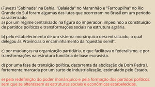(Fuvest) "Sabinada" na Bahia, "Balaiada" no Maranhão e "Farroupilha" no Rio
Grande do Sul foram algumas das lutas que ocorreram no Brasil em um período
caracterizado
a) por um regime centralizado na figura do imperador, impedindo a constituição
de partidos políticos e transformações sociais na estrutura agrária.
b) pelo estabelecimento de um sistema monárquico descentralizado, o qual
delegou às Províncias o encaminhamento da "questão servil".
c) por mudanças na organização partidária, o que facilitava o federalismo, e por
transformações na estrutura fundiária de base escravista.
d) por uma fase de transição política, decorrente da abdicação de Dom Pedro I,
fortemente marcada por um surto de industrialização, estimulado pelo Estado.
e) pela redefinição do poder monárquico e pela formação dos partidos políticos,
sem que se alterassem as estruturas sociais e econômicas estabelecidas.
 