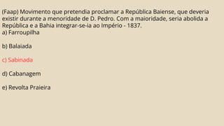 (Faap) Movimento que pretendia proclamar a República Baiense, que deveria
existir durante a menoridade de D. Pedro. Com a maioridade, seria abolida a
República e a Bahia integrar-se-ia ao Império - 1837.
a) Farroupilha
b) Balaiada
c) Sabinada
d) Cabanagem
e) Revolta Praieira
 