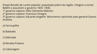 (Faap) Revolta de cunho popular: população pobre da região. Chegam a tomar
Belém e assumem o governo 1835 -1836.
1º governo cabano: Félix Clemente Malcher;
2º governo cabano: Francisco Vinagre;
3º governo cabano: Eduardo Angelim. Movimento reprimido pelo general Soares
Andréia.
a) Farroupilha
b) Balaiada
c) Sabinada
d) Revolta Praieira
e) Cabanagem
 