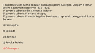 (Faap) Revolta de cunho popular: população pobre da região. Chegam a tomar
Belém e assumem o governo 1835 -1836.
1º governo cabano: Félix Clemente Malcher;
2º governo cabano: Francisco Vinagre;
3º governo cabano: Eduardo Angelim. Movimento reprimido pelo general Soares
Andréia.
a) Farroupilha
b) Balaiada
c) Sabinada
d) Revolta Praieira
e) Cabanagem
 