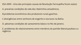 ESA 2009 - Uma das principais causas da Revolução Farroupilha foram as(os):
A. precárias condições de vida dos ribeirinhos amazônicos.
B.problemas econômicos dos produtores rurais gaúchos.
C.divergências entre senhores de engenho e escravos na Bahia.
D. péssimas condições de saneamento básico no Rio de Janeiro.
E. problemas de relacionamento entre membros do partido liberal paulista e a
regência.
 