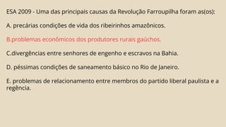 ESA 2009 - Uma das principais causas da Revolução Farroupilha foram as(os):
A. precárias condições de vida dos ribeirinhos amazônicos.
B.problemas econômicos dos produtores rurais gaúchos.
C.divergências entre senhores de engenho e escravos na Bahia.
D. péssimas condições de saneamento básico no Rio de Janeiro.
E. problemas de relacionamento entre membros do partido liberal paulista e a
regência.
 