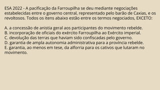 ESA 2022 - A pacificação da Farroupilha se deu mediante negociações
estabelecidas entre o governo central, representado pelo barão de Caxias, e os
revoltosos. Todos os itens abaixo estão entre os termos negociados, EXCETO:
A. a concessão de anistia geral aos participantes do movimento rebelde.
B. incorporação de oficiais do exército Farroupilha ao Exército imperial.
C. devolução das terras que haviam sido confiscadas pelo governo.
D. garantia de ampla autonomia administrativa para a província rebelde.
E. garantia, ao menos em tese, da alforria para os cativos que lutaram no
movimento.
 